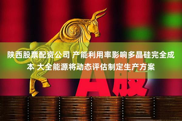 陕西股票配资公司 产能利用率影响多晶硅完全成本 大全能源将动态评估制定生产方案