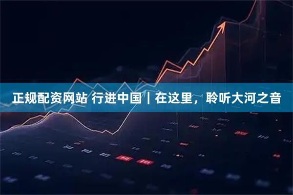 正规配资网站 行进中国｜在这里，聆听大河之音