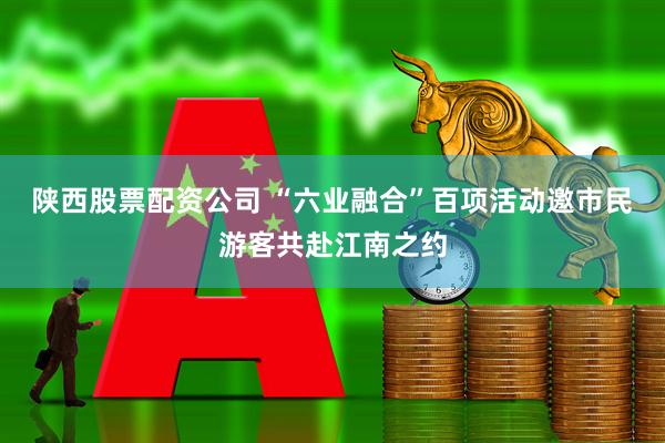 陕西股票配资公司 “六业融合”百项活动邀市民游客共赴江南之约