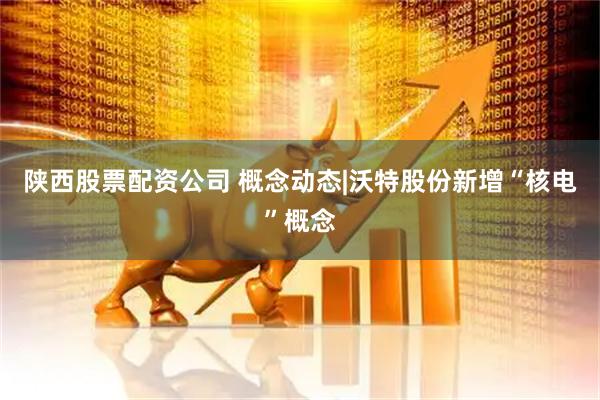 陕西股票配资公司 概念动态|沃特股份新增“核电”概念