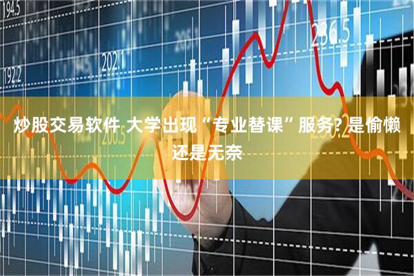 炒股交易软件 大学出现“专业替课”服务? 是偷懒还是无奈
