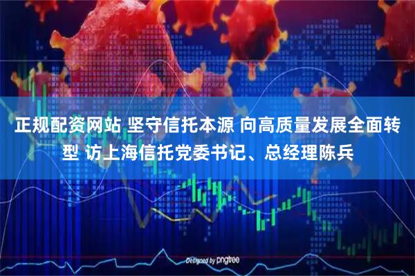 正规配资网站 坚守信托本源 向高质量发展全面转型 访上海信托党委书记、总经理陈兵
