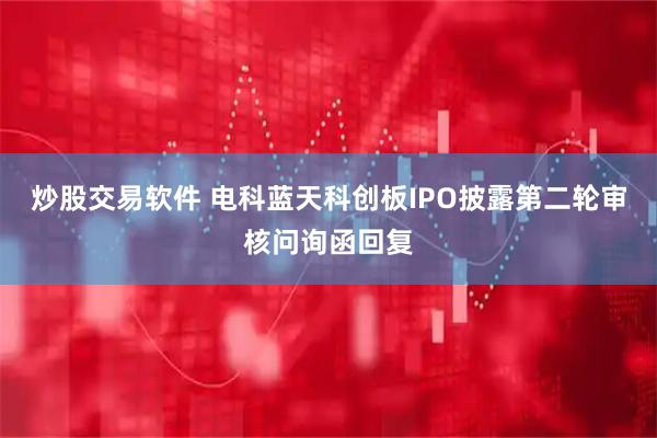 炒股交易软件 电科蓝天科创板IPO披露第二轮审核问询函回复