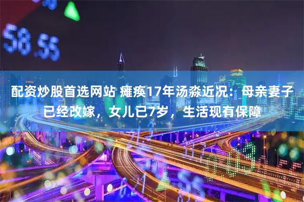 配资炒股首选网站 瘫痪17年汤淼近况：母亲妻子已经改嫁，女儿已7岁，生活现有保障
