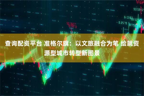 查询配资平台 准格尔旗：以文旅融合为笔 绘就资源型城市转型新图景