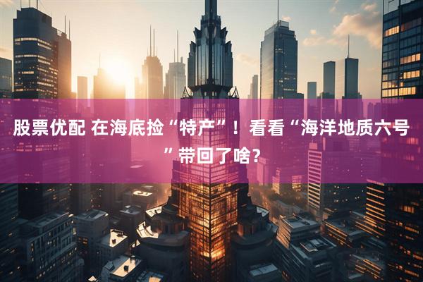 股票优配 在海底捡“特产”！看看“海洋地质六号”带回了啥？