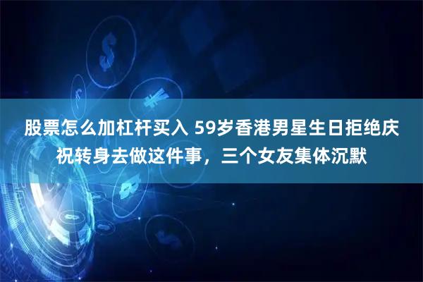 股票怎么加杠杆买入 59岁香港男星生日拒绝庆祝转身去做这件事，三个女友集体沉默