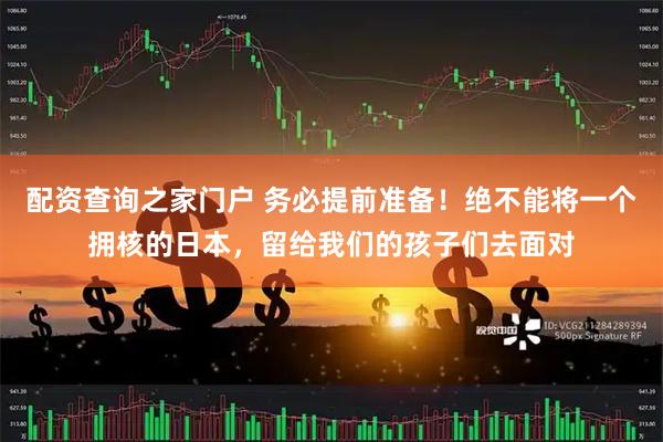 配资查询之家门户 务必提前准备！绝不能将一个拥核的日本，留给我们的孩子们去面对