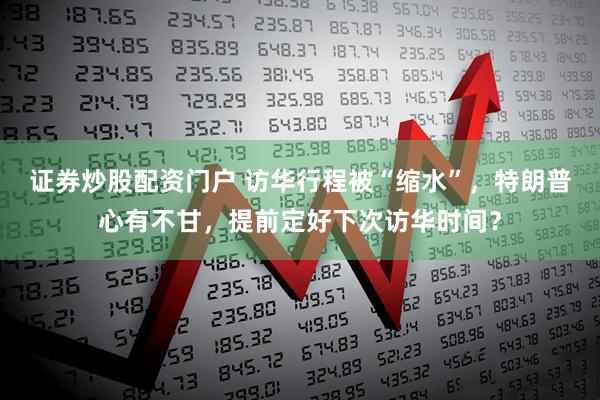 证券炒股配资门户 访华行程被“缩水”，特朗普心有不甘，提前定好下次访华时间？