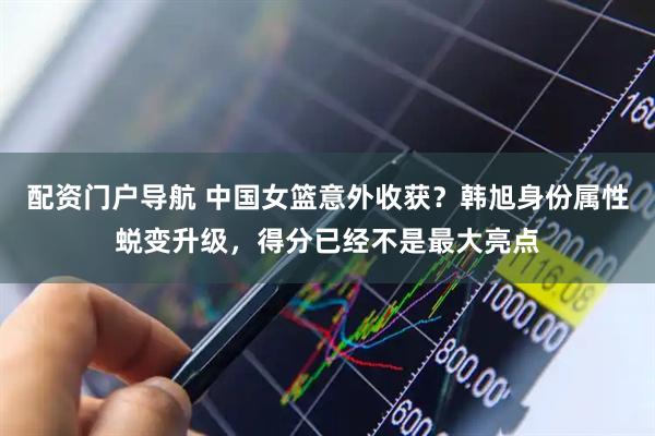 配资门户导航 中国女篮意外收获？韩旭身份属性蜕变升级，得分已经不是最大亮点