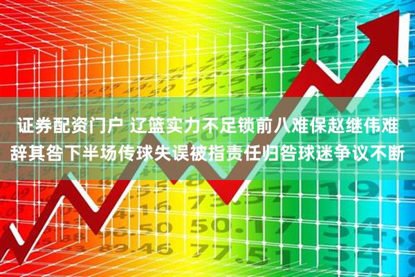 证券配资门户 辽篮实力不足锁前八难保赵继伟难辞其咎下半场传球失误被指责任归咎球迷争议不断