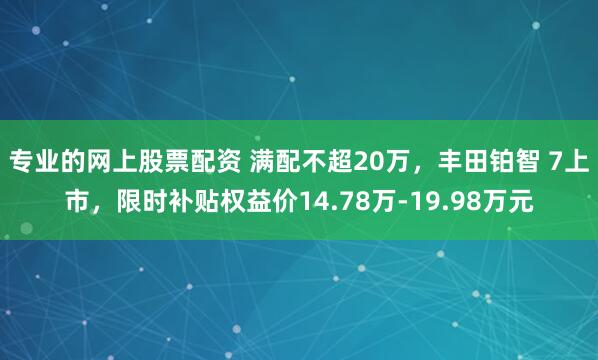 专业的网上股票配资 满配不超20万，丰田铂智 7上市，限时补贴权益价14.78万-19.98万元