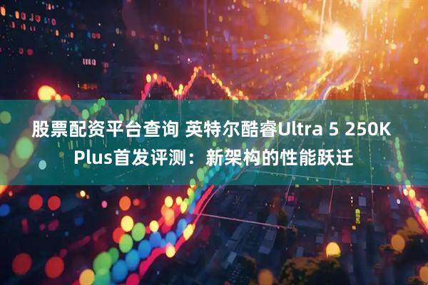 股票配资平台查询 英特尔酷睿Ultra 5 250K Plus首发评测：新架构的性能跃迁