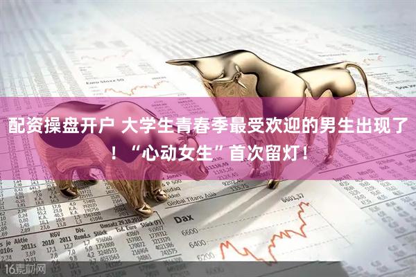 配资操盘开户 大学生青春季最受欢迎的男生出现了！“心动女生”首次留灯！